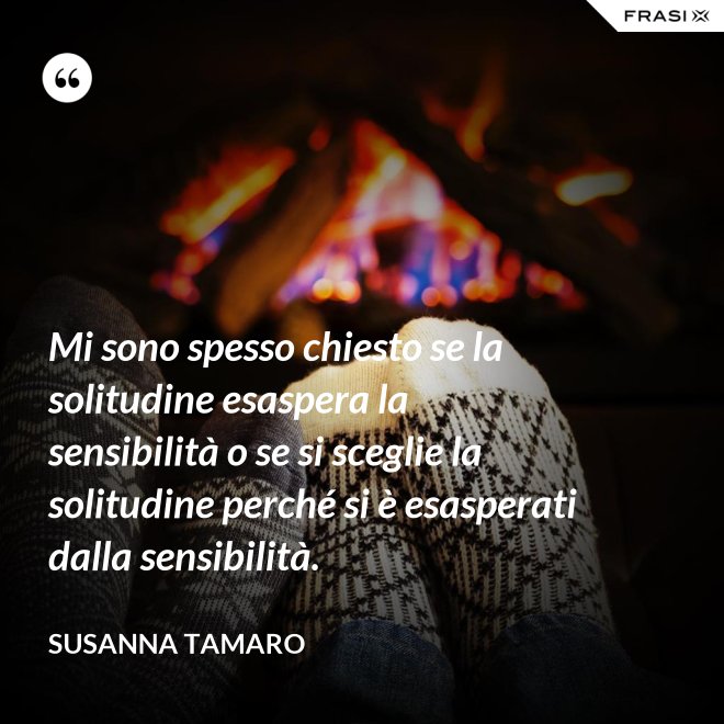 Mi sono spesso chiesto se la solitudine esaspera la sensibilità o se si sceglie la solitudine perché si è esasperati dalla sensibilità. - Susanna Tamaro