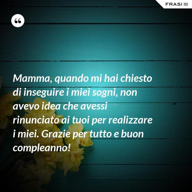 Mamma, quando mi hai chiesto di inseguire i miei sogni, non avevo idea che avessi rinunciato ai tuoi per realizzare i miei. Grazie per tutto e buon compleanno! - Anonimo