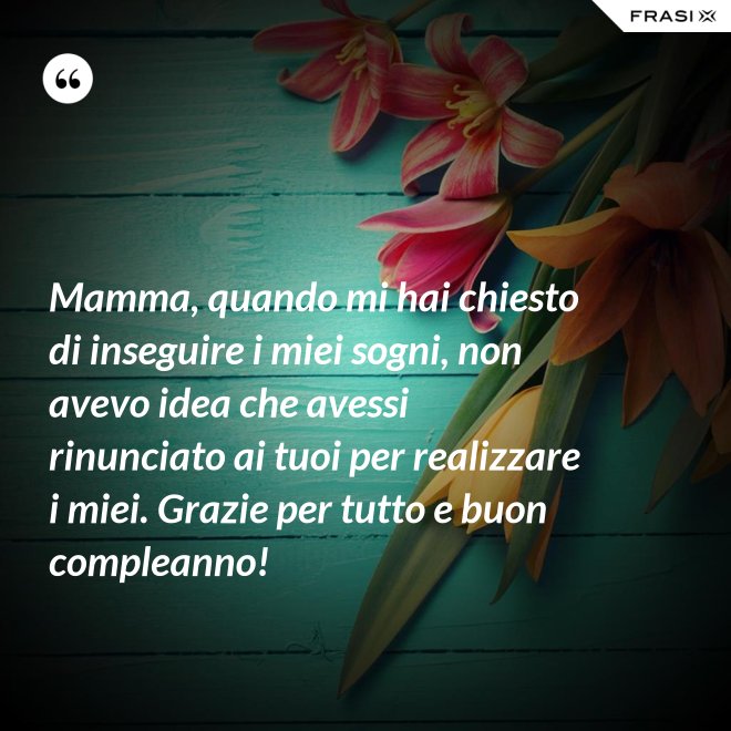 Mamma, quando mi hai chiesto di inseguire i miei sogni, non avevo idea che avessi rinunciato ai tuoi per realizzare i miei. Grazie per tutto e buon compleanno! - Anonimo