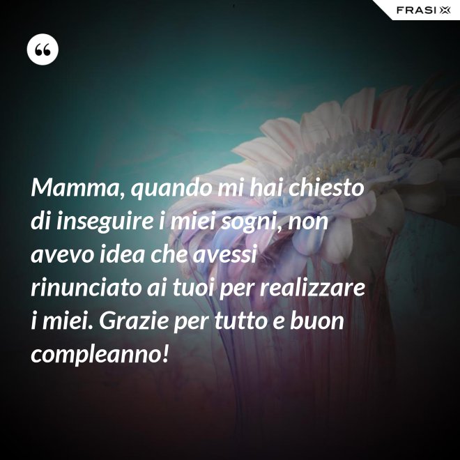 Mamma, quando mi hai chiesto di inseguire i miei sogni, non avevo idea che avessi rinunciato ai tuoi per realizzare i miei. Grazie per tutto e buon compleanno! - Anonimo