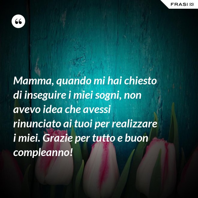 Mamma, quando mi hai chiesto di inseguire i miei sogni, non avevo idea che avessi rinunciato ai tuoi per realizzare i miei. Grazie per tutto e buon compleanno! - Anonimo