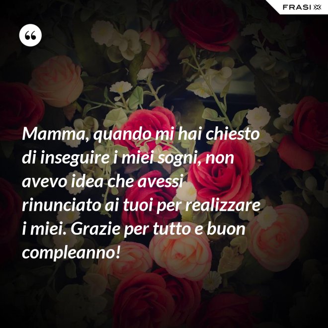 Mamma, quando mi hai chiesto di inseguire i miei sogni, non avevo idea che avessi rinunciato ai tuoi per realizzare i miei. Grazie per tutto e buon compleanno! - Anonimo