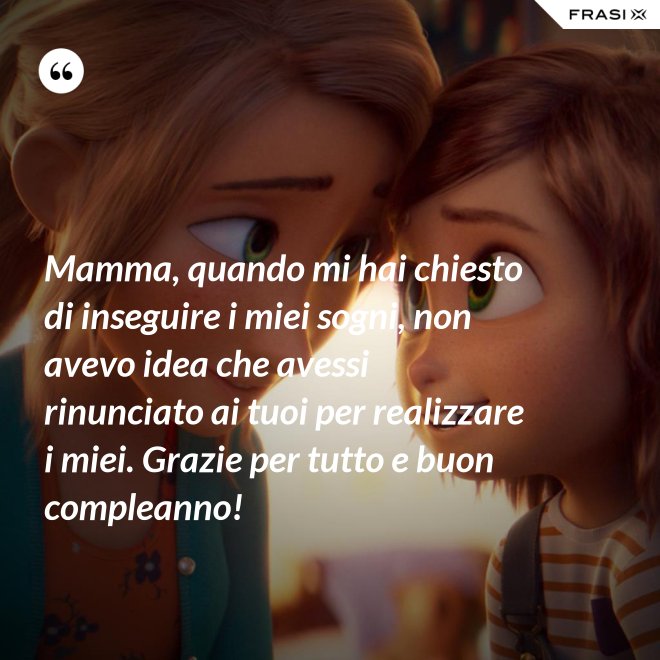 Mamma, quando mi hai chiesto di inseguire i miei sogni, non avevo idea che avessi rinunciato ai tuoi per realizzare i miei. Grazie per tutto e buon compleanno! - Anonimo