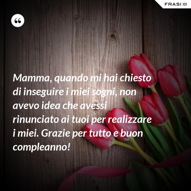 Mamma, quando mi hai chiesto di inseguire i miei sogni, non avevo idea che avessi rinunciato ai tuoi per realizzare i miei. Grazie per tutto e buon compleanno! - Anonimo