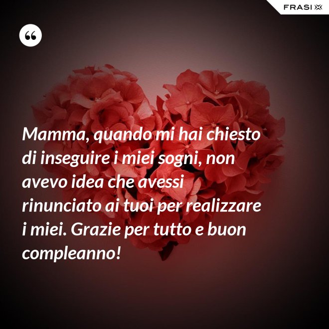 Mamma, quando mi hai chiesto di inseguire i miei sogni, non avevo idea che avessi rinunciato ai tuoi per realizzare i miei. Grazie per tutto e buon compleanno! - Anonimo