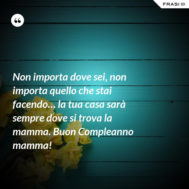 Non importa dove sei, non importa quello che stai facendo… la tua casa sarà sempre dove si trova la mamma. Buon Compleanno mamma! - Anonimo