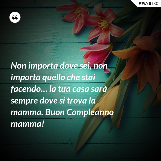 Non importa dove sei, non importa quello che stai facendo… la tua casa sarà sempre dove si trova la mamma. Buon Compleanno mamma! - Anonimo