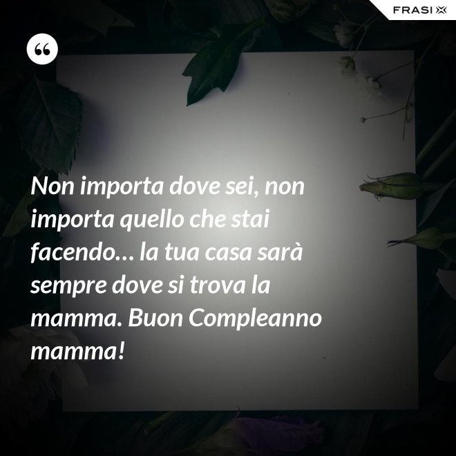 Non importa dove sei, non importa quello che stai facendo… la tua casa sarà sempre dove si trova la mamma. Buon Compleanno mamma! - Anonimo