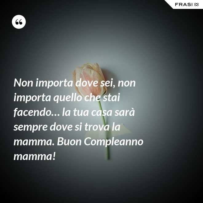 Non importa dove sei, non importa quello che stai facendo… la tua casa sarà sempre dove si trova la mamma. Buon Compleanno mamma! - Anonimo