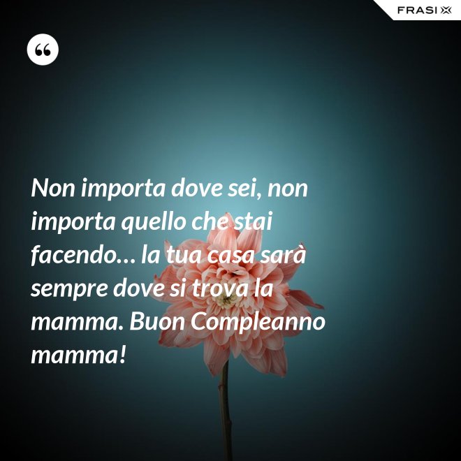 Non importa dove sei, non importa quello che stai facendo… la tua casa sarà sempre dove si trova la mamma. Buon Compleanno mamma! - Anonimo