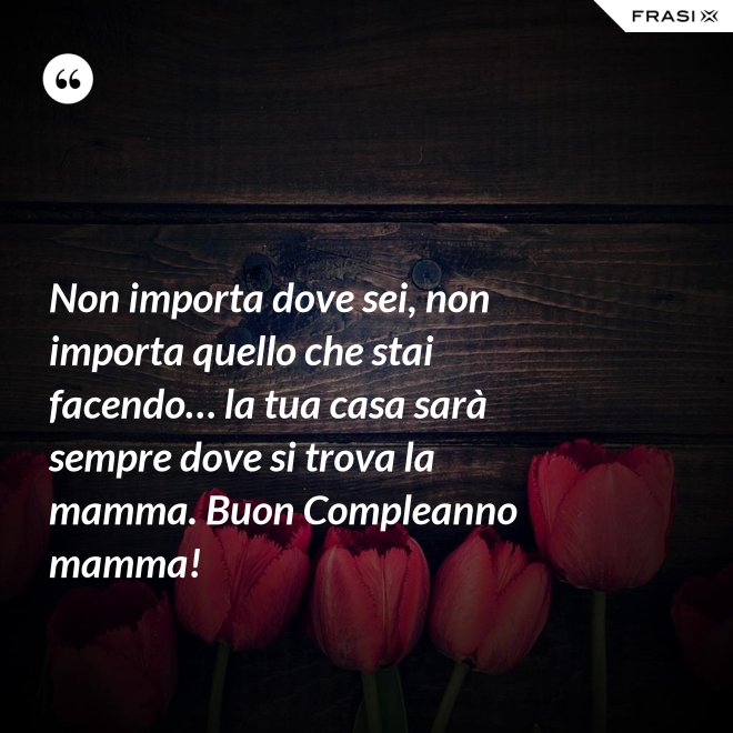 Non importa dove sei, non importa quello che stai facendo… la tua casa sarà sempre dove si trova la mamma. Buon Compleanno mamma! - Anonimo