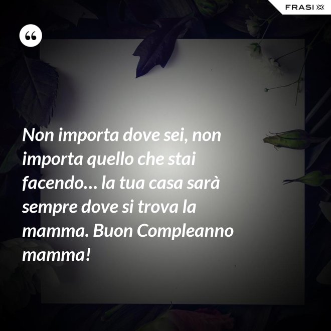 Non importa dove sei, non importa quello che stai facendo… la tua casa sarà sempre dove si trova la mamma. Buon Compleanno mamma! - Anonimo