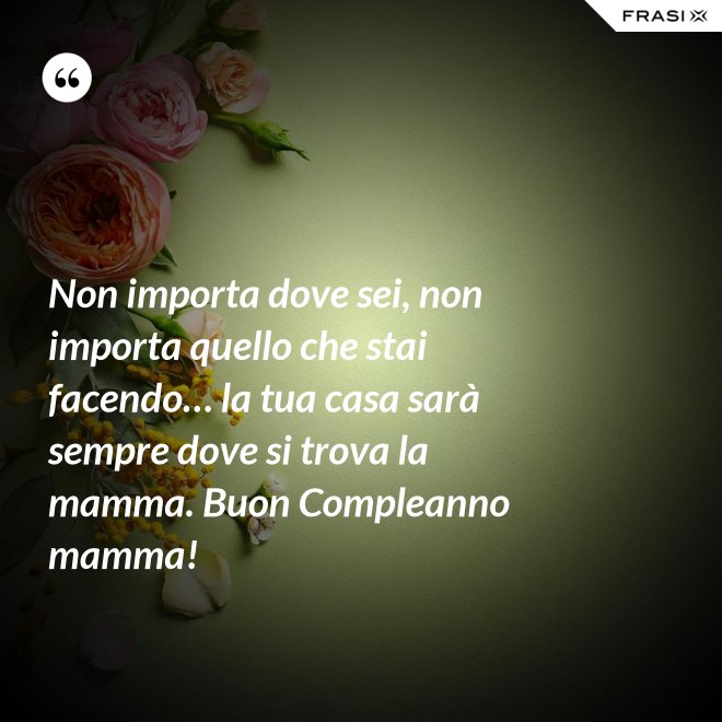 Non importa dove sei, non importa quello che stai facendo… la tua casa sarà sempre dove si trova la mamma. Buon Compleanno mamma! - Anonimo