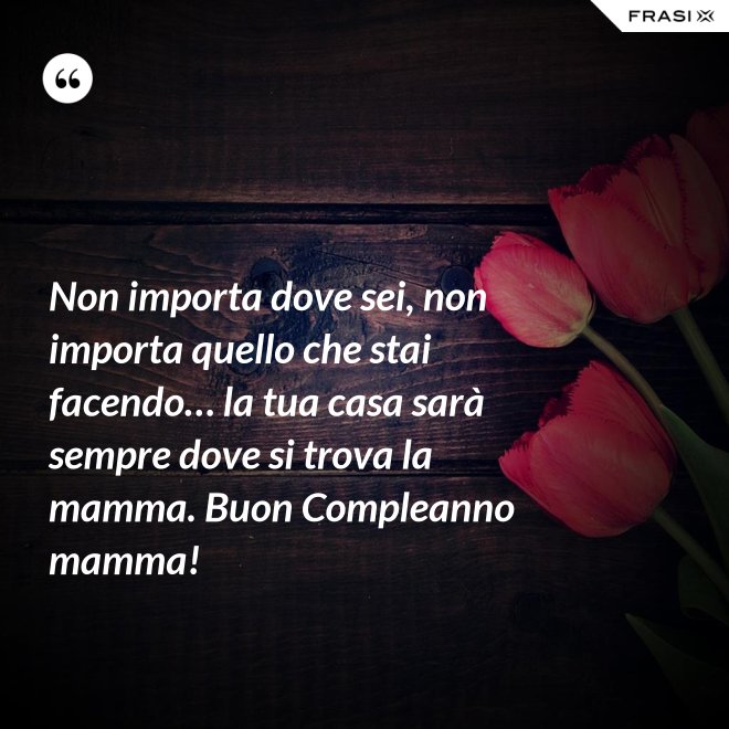 Non importa dove sei, non importa quello che stai facendo… la tua casa sarà sempre dove si trova la mamma. Buon Compleanno mamma! - Anonimo