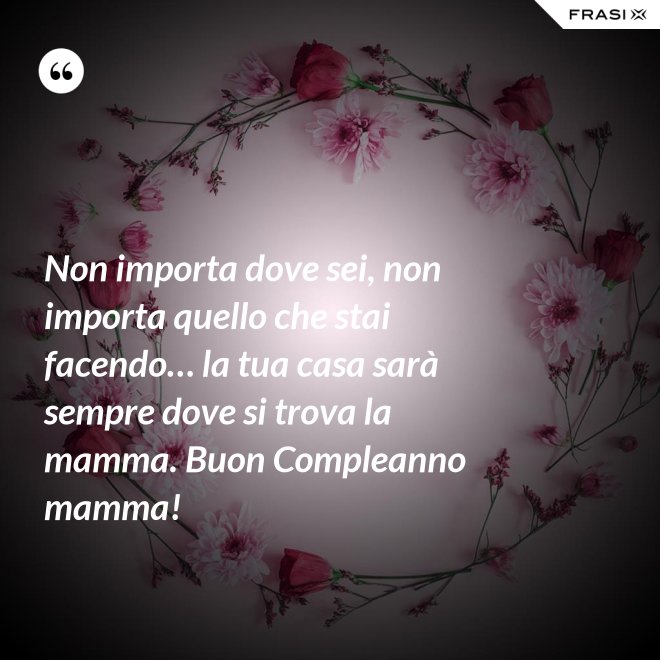 Non importa dove sei, non importa quello che stai facendo… la tua casa sarà sempre dove si trova la mamma. Buon Compleanno mamma! - Anonimo