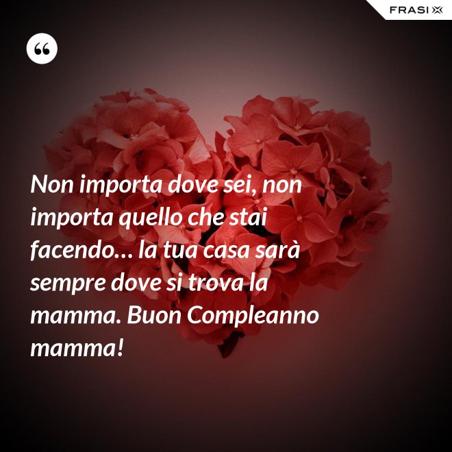 Non importa dove sei, non importa quello che stai facendo… la tua casa sarà sempre dove si trova la mamma. Buon Compleanno mamma! - Anonimo