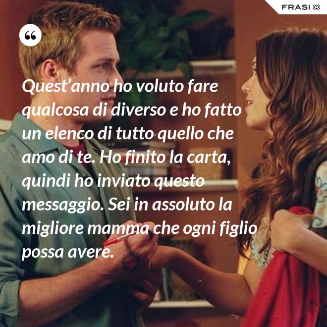 Quest’anno ho voluto fare qualcosa di diverso e ho fatto un elenco di tutto quello che amo di te. Ho finito la carta, quindi ho inviato questo messaggio. Sei in assoluto la migliore mamma che ogni figlio possa avere. - Anonimo