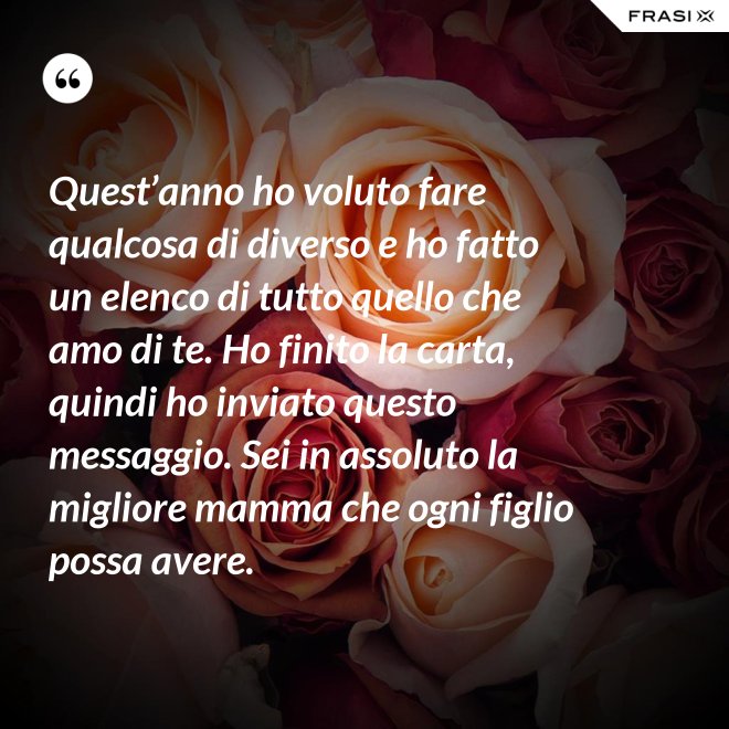 Quest’anno ho voluto fare qualcosa di diverso e ho fatto un elenco di tutto quello che amo di te. Ho finito la carta, quindi ho inviato questo messaggio. Sei in assoluto la migliore mamma che ogni figlio possa avere. - Anonimo