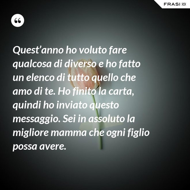 Quest’anno ho voluto fare qualcosa di diverso e ho fatto un elenco di tutto quello che amo di te. Ho finito la carta, quindi ho inviato questo messaggio. Sei in assoluto la migliore mamma che ogni figlio possa avere. - Anonimo