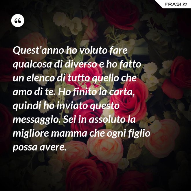 Quest’anno ho voluto fare qualcosa di diverso e ho fatto un elenco di tutto quello che amo di te. Ho finito la carta, quindi ho inviato questo messaggio. Sei in assoluto la migliore mamma che ogni figlio possa avere. - Anonimo