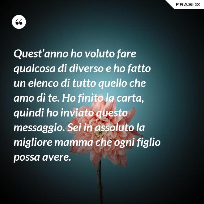 Quest’anno ho voluto fare qualcosa di diverso e ho fatto un elenco di tutto quello che amo di te. Ho finito la carta, quindi ho inviato questo messaggio. Sei in assoluto la migliore mamma che ogni figlio possa avere. - Anonimo