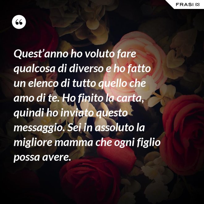 Quest’anno ho voluto fare qualcosa di diverso e ho fatto un elenco di tutto quello che amo di te. Ho finito la carta, quindi ho inviato questo messaggio. Sei in assoluto la migliore mamma che ogni figlio possa avere. - Anonimo