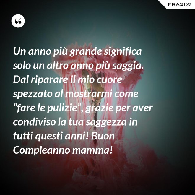 Un anno più grande significa solo un altro anno più saggia. Dal riparare il mio cuore spezzato al mostrarmi come “fare le pulizie”, grazie per aver condiviso la tua saggezza in tutti questi anni! Buon Compleanno mamma! - Anonimo