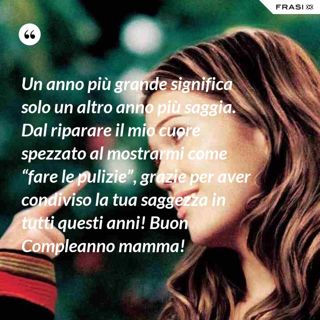 Un anno più grande significa solo un altro anno più saggia. Dal riparare il mio cuore spezzato al mostrarmi come “fare le pulizie”, grazie per aver condiviso la tua saggezza in tutti questi anni! Buon Compleanno mamma! - Anonimo