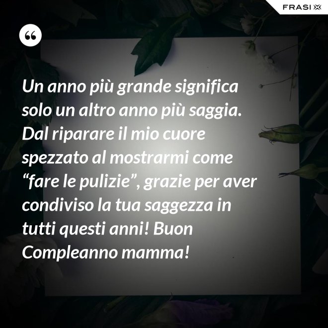 Un anno più grande significa solo un altro anno più saggia. Dal riparare il mio cuore spezzato al mostrarmi come “fare le pulizie”, grazie per aver condiviso la tua saggezza in tutti questi anni! Buon Compleanno mamma! - Anonimo