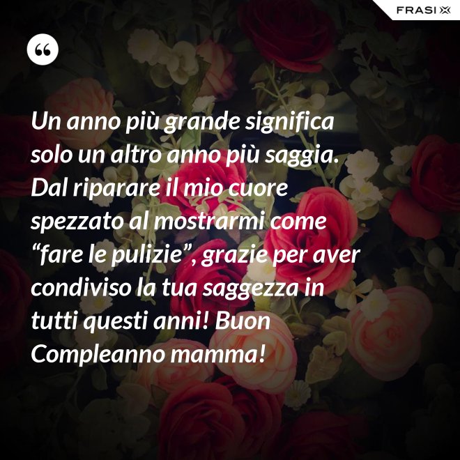 Un anno più grande significa solo un altro anno più saggia. Dal riparare il mio cuore spezzato al mostrarmi come “fare le pulizie”, grazie per aver condiviso la tua saggezza in tutti questi anni! Buon Compleanno mamma! - Anonimo
