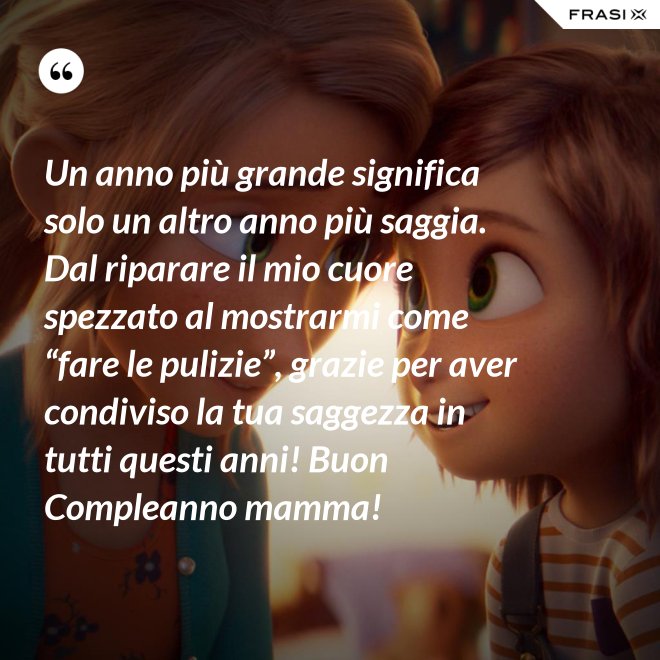 Un anno più grande significa solo un altro anno più saggia. Dal riparare il mio cuore spezzato al mostrarmi come “fare le pulizie”, grazie per aver condiviso la tua saggezza in tutti questi anni! Buon Compleanno mamma! - Anonimo