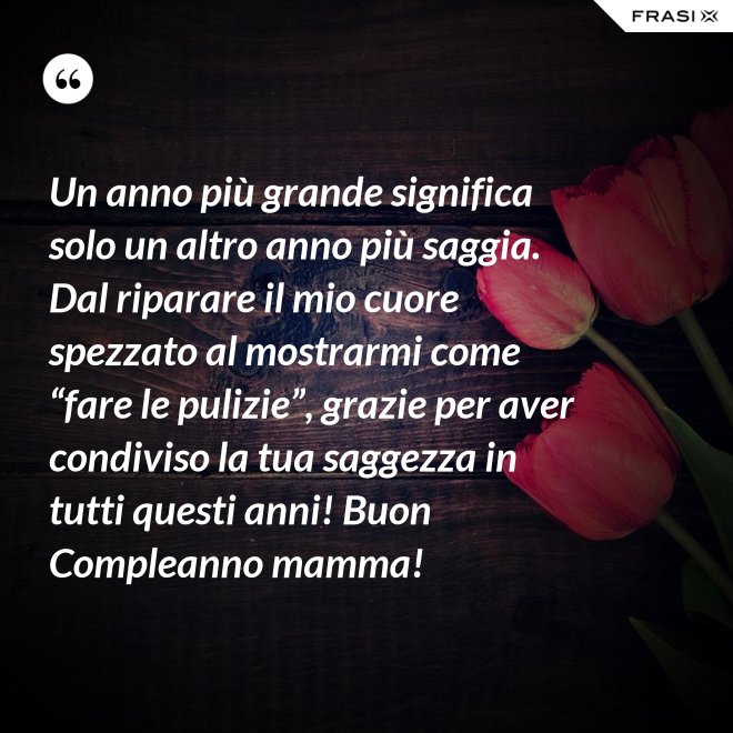 Un anno più grande significa solo un altro anno più saggia. Dal riparare il mio cuore spezzato al mostrarmi come “fare le pulizie”, grazie per aver condiviso la tua saggezza in tutti questi anni! Buon Compleanno mamma! - Anonimo