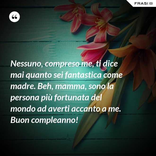 Nessuno, compreso me, ti dice mai quanto sei fantastica come madre. Beh, mamma, sono la persona più fortunata del mondo ad averti accanto a me. Buon compleanno! - Anonimo