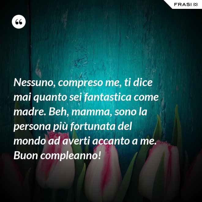 Nessuno, compreso me, ti dice mai quanto sei fantastica come madre. Beh, mamma, sono la persona più fortunata del mondo ad averti accanto a me. Buon compleanno! - Anonimo