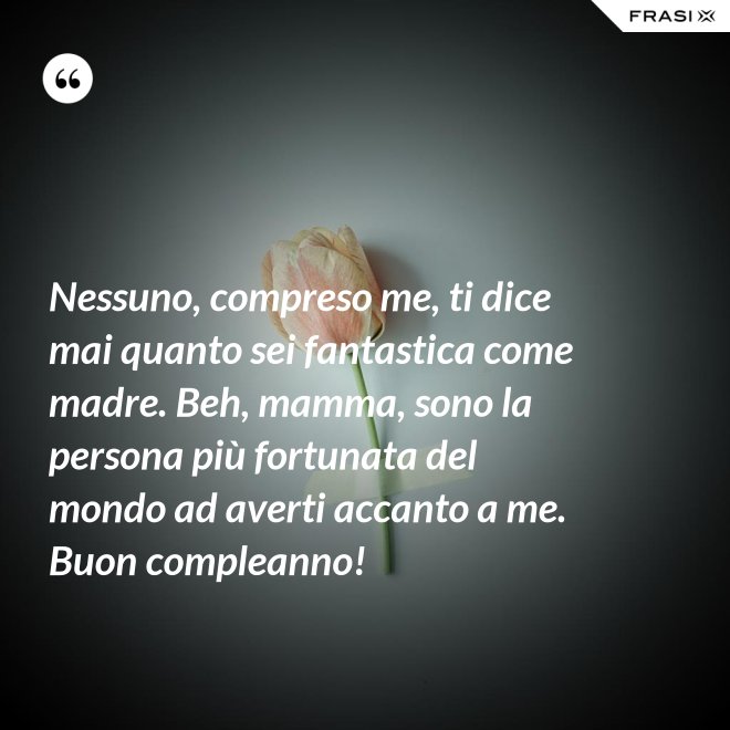 Nessuno, compreso me, ti dice mai quanto sei fantastica come madre. Beh, mamma, sono la persona più fortunata del mondo ad averti accanto a me. Buon compleanno! - Anonimo