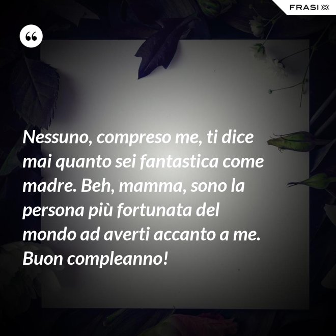 Nessuno, compreso me, ti dice mai quanto sei fantastica come madre. Beh, mamma, sono la persona più fortunata del mondo ad averti accanto a me. Buon compleanno! - Anonimo