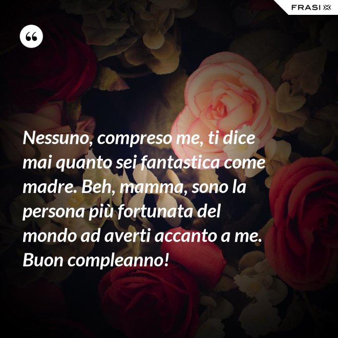 Nessuno, compreso me, ti dice mai quanto sei fantastica come madre. Beh, mamma, sono la persona più fortunata del mondo ad averti accanto a me. Buon compleanno! - Anonimo