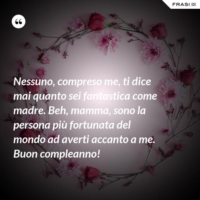 Nessuno, compreso me, ti dice mai quanto sei fantastica come madre. Beh, mamma, sono la persona più fortunata del mondo ad averti accanto a me. Buon compleanno! - Anonimo