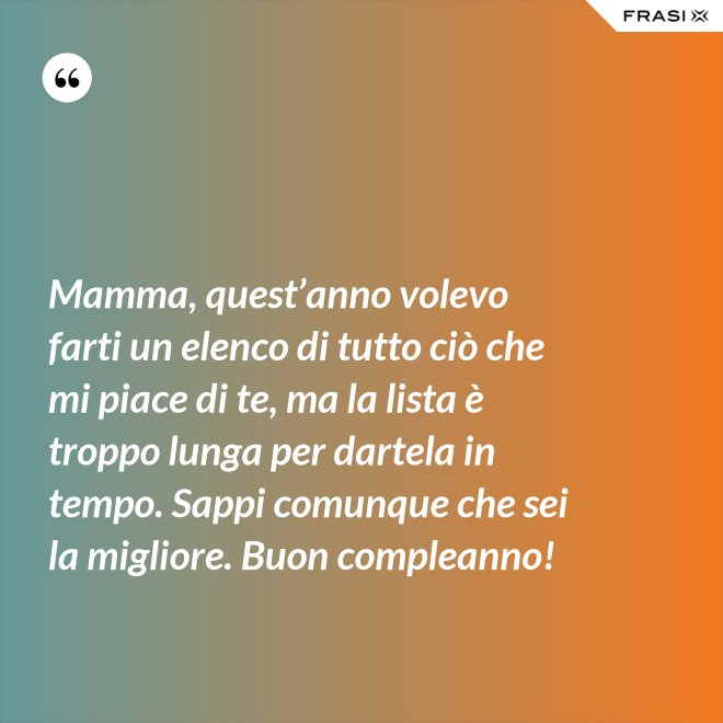 Mamma, quest’anno volevo farti un elenco di tutto ciò che mi piace di te, ma la lista è troppo lunga per dartela in tempo. Sappi comunque che sei la migliore. Buon compleanno! - Anonimo