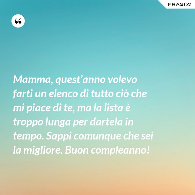 Mamma, quest’anno volevo farti un elenco di tutto ciò che mi piace di te, ma la lista è troppo lunga per dartela in tempo. Sappi comunque che sei la migliore. Buon compleanno! - Anonimo