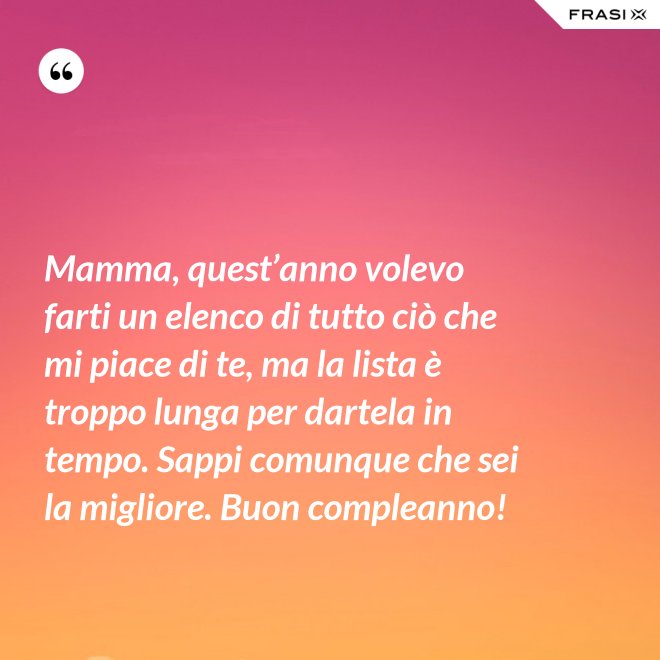 Mamma, quest’anno volevo farti un elenco di tutto ciò che mi piace di te, ma la lista è troppo lunga per dartela in tempo. Sappi comunque che sei la migliore. Buon compleanno! - Anonimo