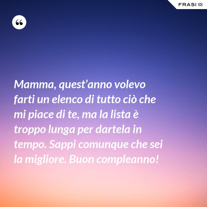 Mamma, quest’anno volevo farti un elenco di tutto ciò che mi piace di te, ma la lista è troppo lunga per dartela in tempo. Sappi comunque che sei la migliore. Buon compleanno! - Anonimo