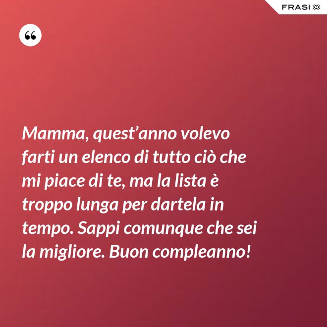 Mamma, quest’anno volevo farti un elenco di tutto ciò che mi piace di te, ma la lista è troppo lunga per dartela in tempo. Sappi comunque che sei la migliore. Buon compleanno! - Anonimo