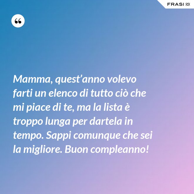 Mamma, quest’anno volevo farti un elenco di tutto ciò che mi piace di te, ma la lista è troppo lunga per dartela in tempo. Sappi comunque che sei la migliore. Buon compleanno! - Anonimo