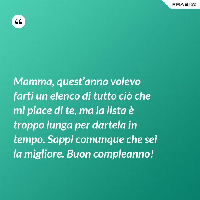 Mamma, quest’anno volevo farti un elenco di tutto ciò che mi piace di te, ma la lista è troppo lunga per dartela in tempo. Sappi comunque che sei la migliore. Buon compleanno! - Anonimo