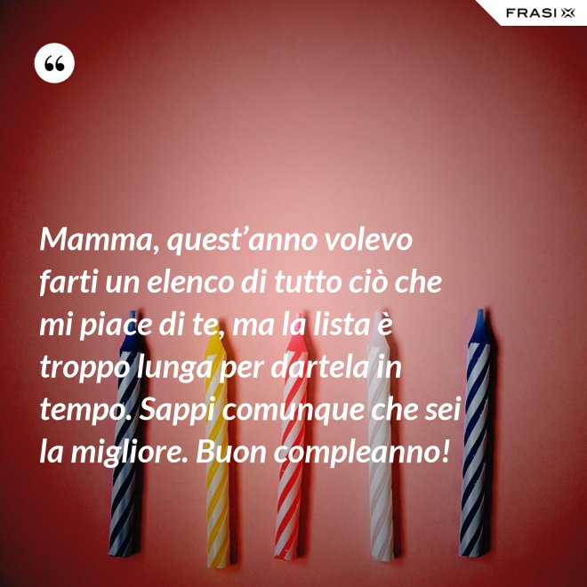 Mamma, quest’anno volevo farti un elenco di tutto ciò che mi piace di te, ma la lista è troppo lunga per dartela in tempo. Sappi comunque che sei la migliore. Buon compleanno! - Anonimo