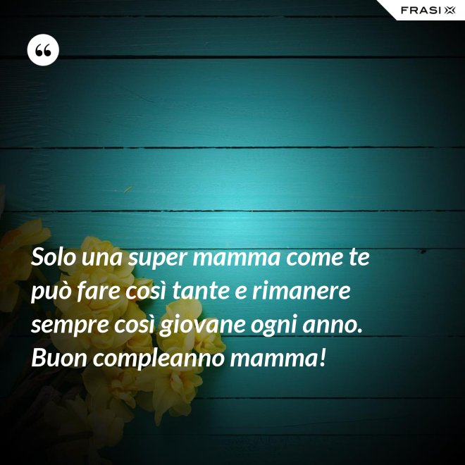 Solo una super mamma come te può fare così tante e rimanere sempre così giovane ogni anno. Buon compleanno mamma! - Anonimo
