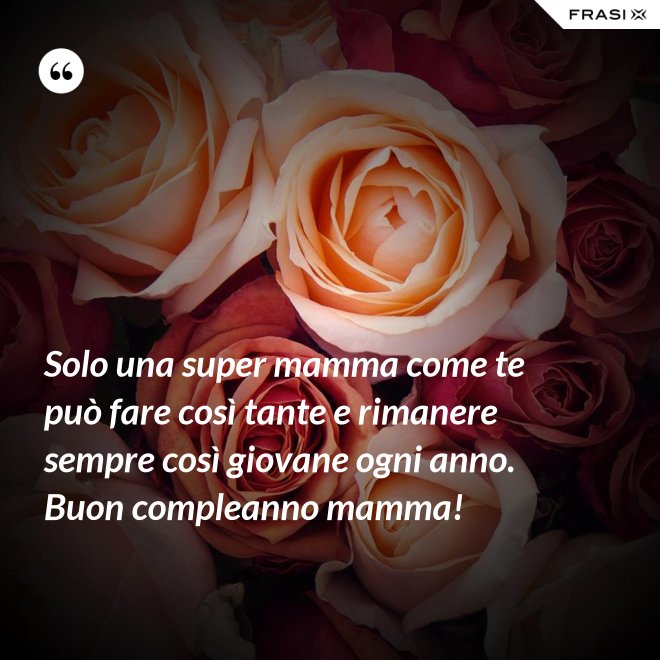 Solo una super mamma come te può fare così tante e rimanere sempre così giovane ogni anno. Buon compleanno mamma! - Anonimo