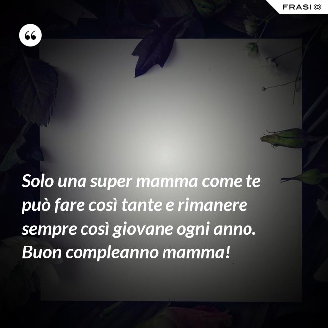 Solo una super mamma come te può fare così tante e rimanere sempre così giovane ogni anno. Buon compleanno mamma! - Anonimo