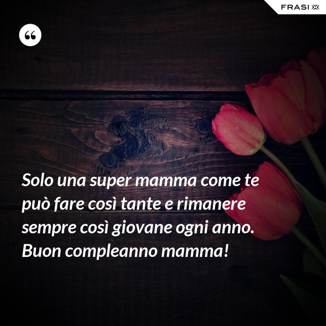 Solo una super mamma come te può fare così tante e rimanere sempre così giovane ogni anno. Buon compleanno mamma! - Anonimo